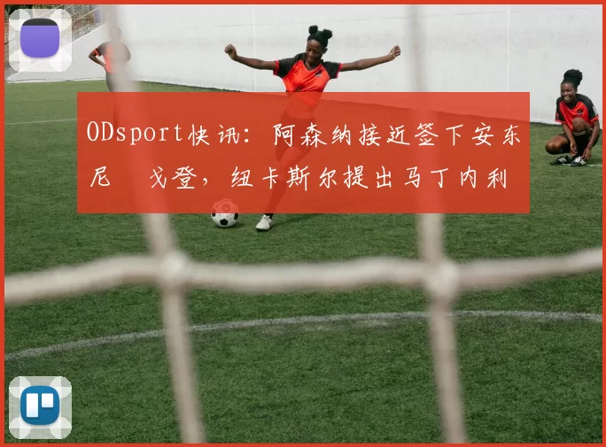 ODsport快讯：阿森纳接近签下安东尼・戈登，纽卡斯尔提出马丁内利交换条件_交易_球员_谈判