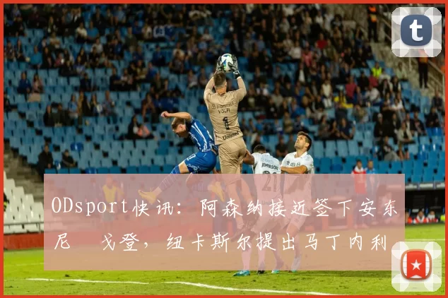 ODsport快讯：阿森纳接近签下安东尼・戈登，纽卡斯尔提出马丁内利交换条件_交易_球员_谈判