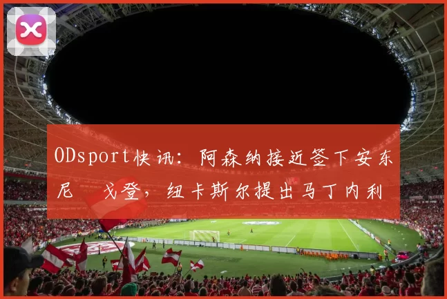 ODsport快讯：阿森纳接近签下安东尼・戈登，纽卡斯尔提出马丁内利交换条件_交易_球员_谈判
