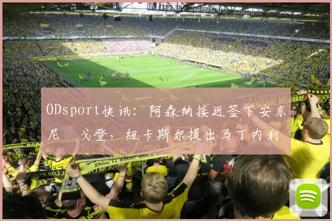 ODsport快讯:阿森纳接近签下安东尼・戈登,纽卡斯尔提出马丁内利交换条件_交易_球员_谈判