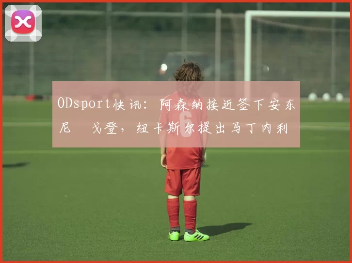 ODsport快讯:阿森纳接近签下安东尼・戈登,纽卡斯尔提出马丁内利交换条件_交易_球员_谈判