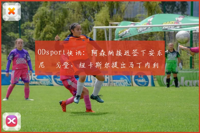 ODsport快讯:阿森纳接近签下安东尼・戈登,纽卡斯尔提出马丁内利交换条件_交易_球员_谈判