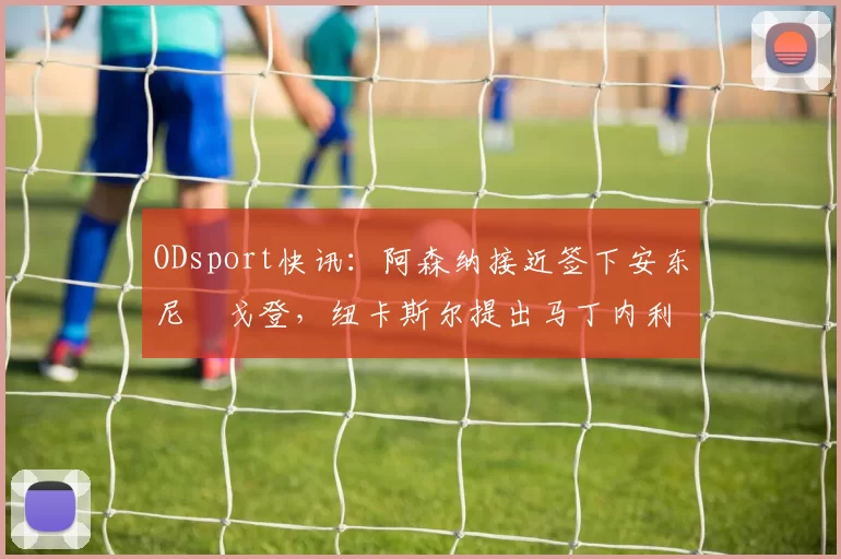 ODsport快讯:阿森纳接近签下安东尼・戈登,纽卡斯尔提出马丁内利交换条件_交易_球员_谈判