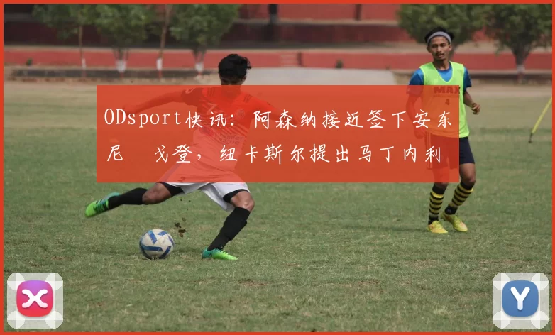 ODsport快讯：阿森纳接近签下安东尼・戈登，纽卡斯尔提出马丁内利交换条件_交易_球员_谈判