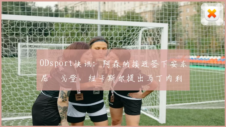 ODsport快讯：阿森纳接近签下安东尼・戈登，纽卡斯尔提出马丁内利交换条件_交易_球员_谈判