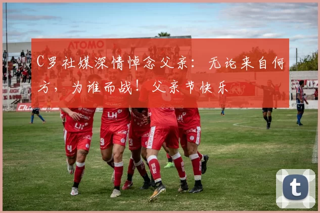 C罗社媒深情悼念父亲:无论来自何方,为谁而战!父亲节快乐️