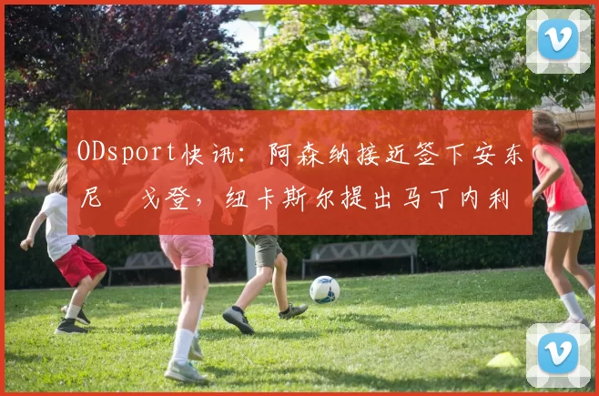 ODsport快讯：阿森纳接近签下安东尼・戈登，纽卡斯尔提出马丁内利交换条件_交易_球员_谈判