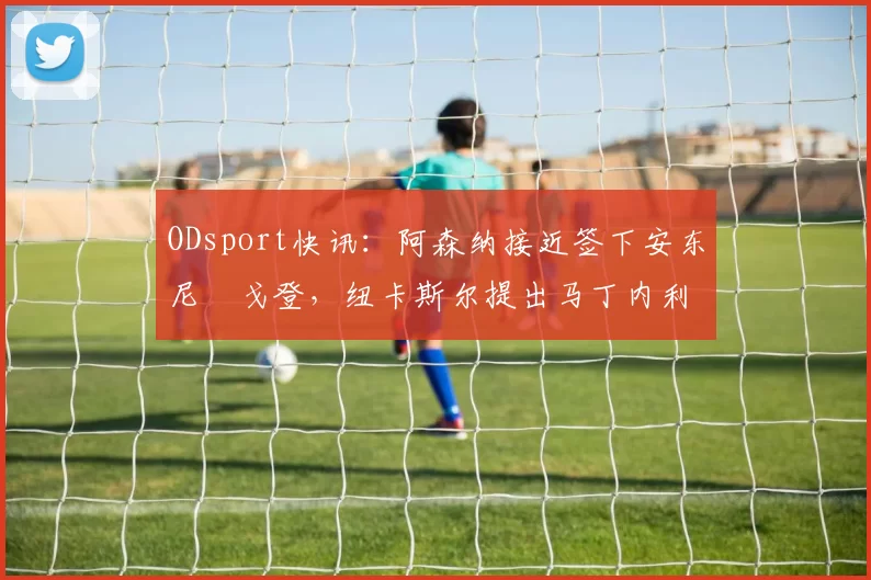 ODsport快讯:阿森纳接近签下安东尼・戈登,纽卡斯尔提出马丁内利交换条件_交易_球员_谈判