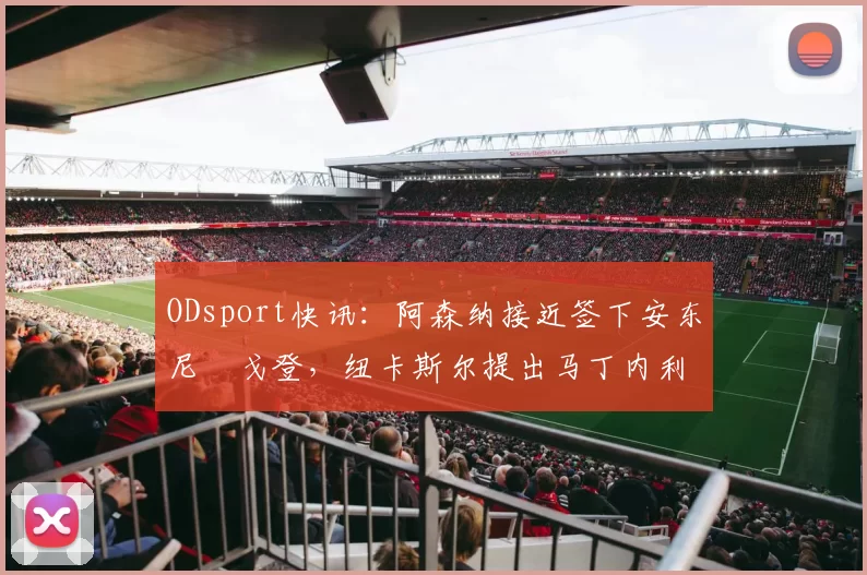 ODsport快讯：阿森纳接近签下安东尼・戈登，纽卡斯尔提出马丁内利交换条件_交易_球员_谈判