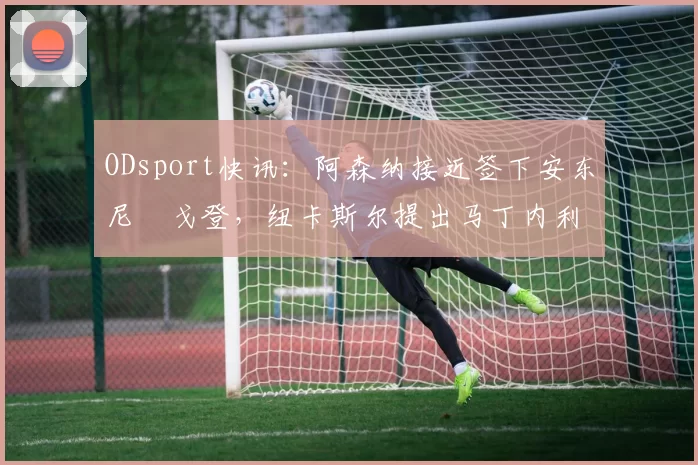 ODsport快讯：阿森纳接近签下安东尼・戈登，纽卡斯尔提出马丁内利交换条件_交易_球员_谈判