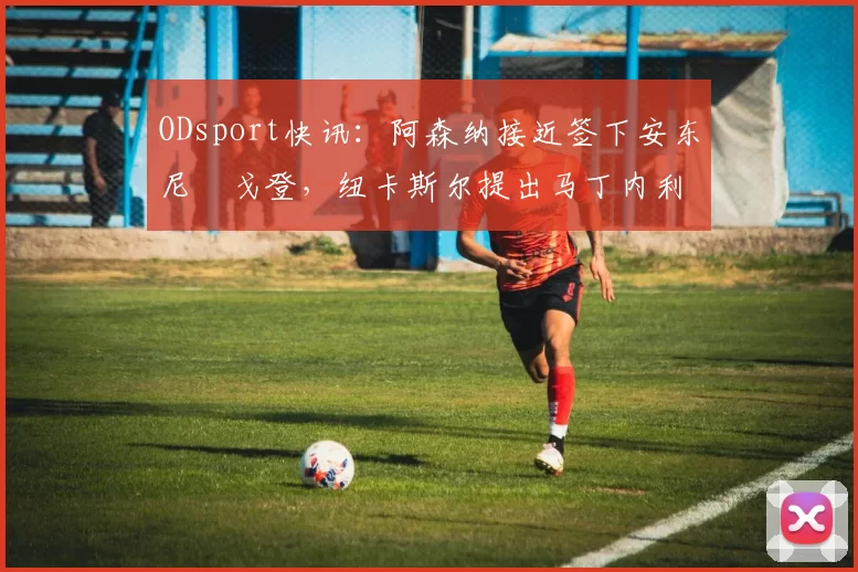 ODsport快讯：阿森纳接近签下安东尼・戈登，纽卡斯尔提出马丁内利交换条件_交易_球员_谈判