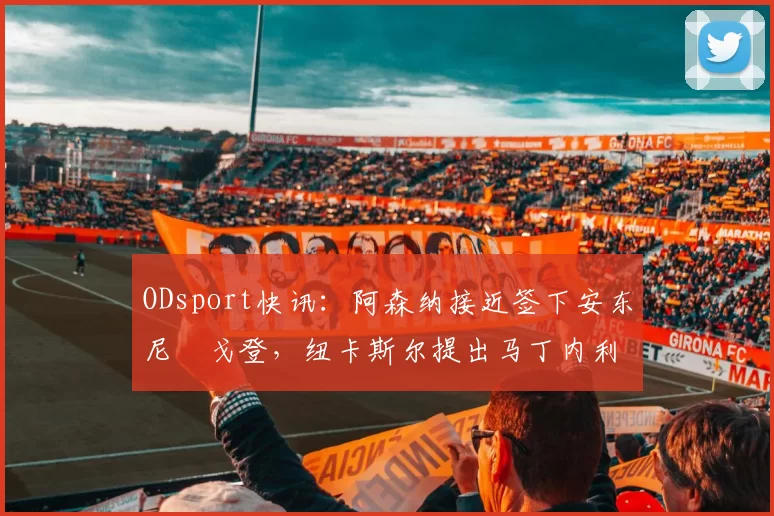 ODsport快讯：阿森纳接近签下安东尼・戈登，纽卡斯尔提出马丁内利交换条件_交易_球员_谈判
