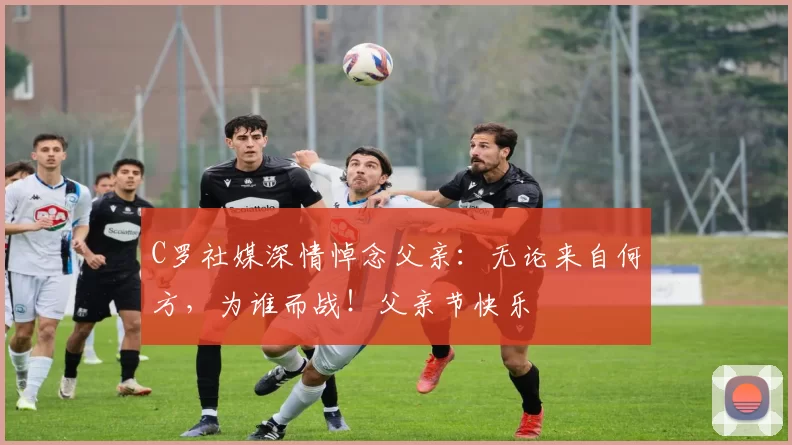 C罗社媒深情悼念父亲：无论来自何方，为谁而战！父亲节快乐️