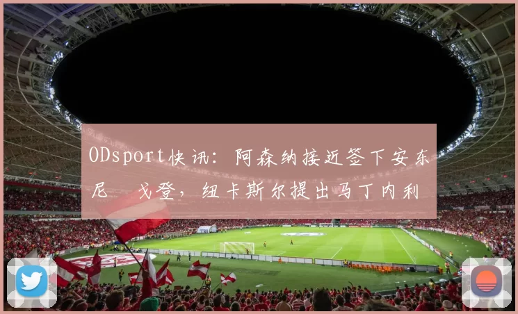 ODsport快讯：阿森纳接近签下安东尼・戈登，纽卡斯尔提出马丁内利交换条件_交易_球员_谈判