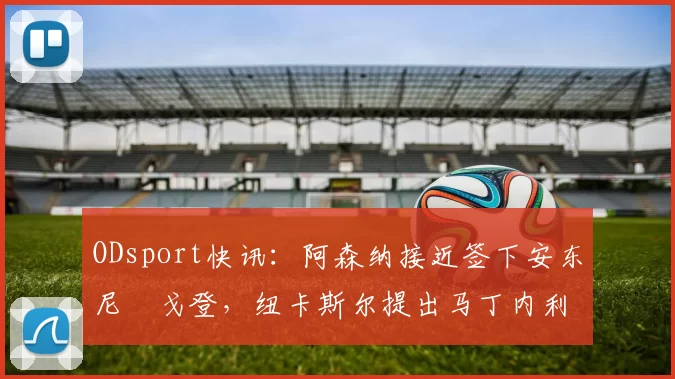 ODsport快讯：阿森纳接近签下安东尼・戈登，纽卡斯尔提出马丁内利交换条件_交易_球员_谈判