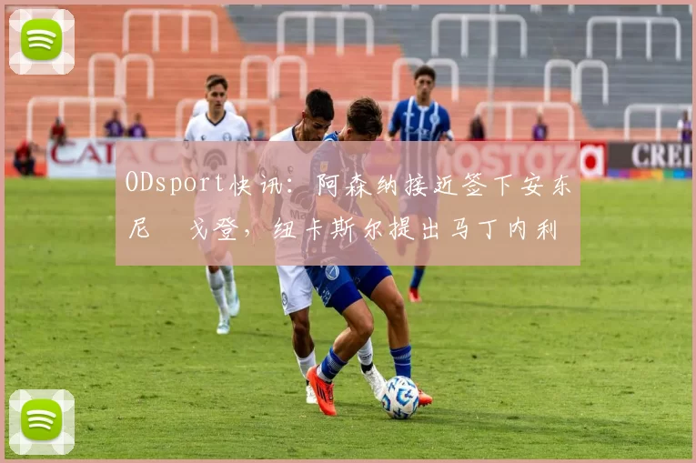 ODsport快讯:阿森纳接近签下安东尼・戈登,纽卡斯尔提出马丁内利交换条件_交易_球员_谈判