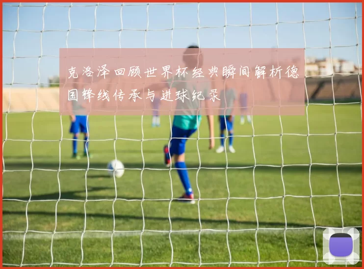 克洛泽回顾世界杯经典瞬间解析德国锋线传承与进球纪录