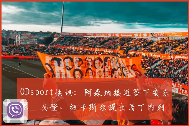 ODsport快讯：阿森纳接近签下安东尼・戈登，纽卡斯尔提出马丁内利交换条件_交易_球员_谈判