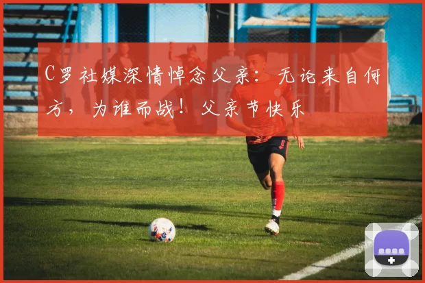 C罗社媒深情悼念父亲:无论来自何方,为谁而战!父亲节快乐️