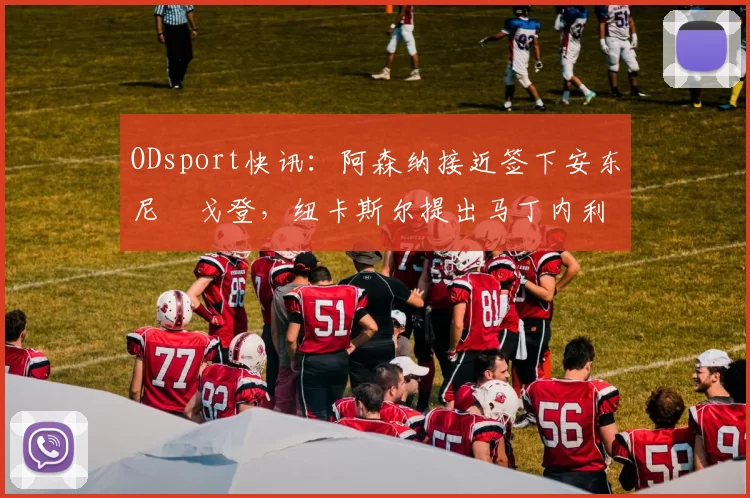 ODsport快讯:阿森纳接近签下安东尼・戈登,纽卡斯尔提出马丁内利交换条件_交易_球员_谈判