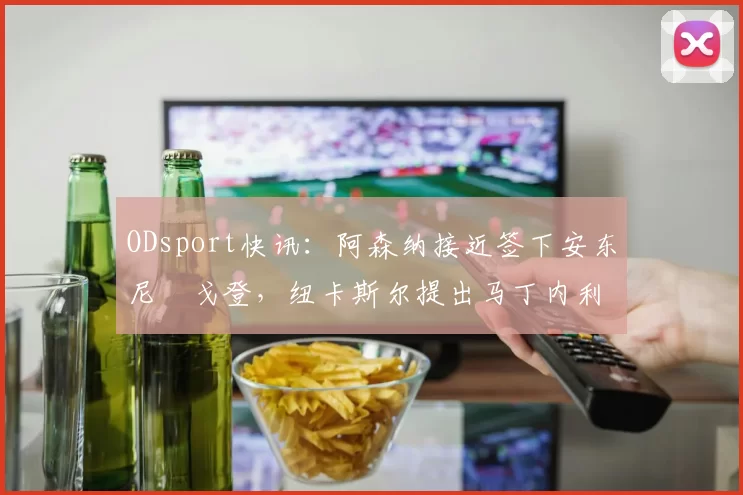 ODsport快讯：阿森纳接近签下安东尼・戈登，纽卡斯尔提出马丁内利交换条件_交易_球员_谈判