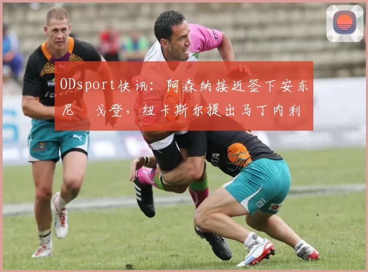 ODsport快讯：阿森纳接近签下安东尼・戈登，纽卡斯尔提出马丁内利交换条件_交易_球员_谈判