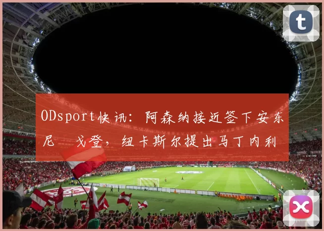 ODsport快讯：阿森纳接近签下安东尼・戈登，纽卡斯尔提出马丁内利交换条件_交易_球员_谈判