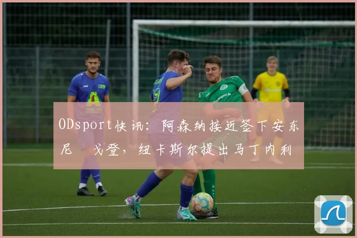 ODsport快讯：阿森纳接近签下安东尼・戈登，纽卡斯尔提出马丁内利交换条件_交易_球员_谈判