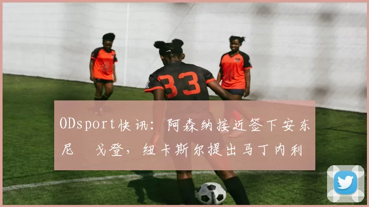 ODsport快讯：阿森纳接近签下安东尼・戈登，纽卡斯尔提出马丁内利交换条件_交易_球员_谈判