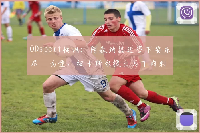 ODsport快讯：阿森纳接近签下安东尼・戈登，纽卡斯尔提出马丁内利交换条件_交易_球员_谈判