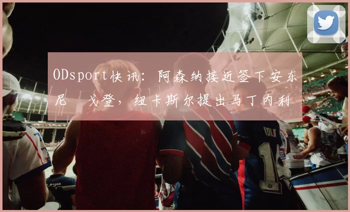ODsport快讯：阿森纳接近签下安东尼・戈登，纽卡斯尔提出马丁内利交换条件_交易_球员_谈判