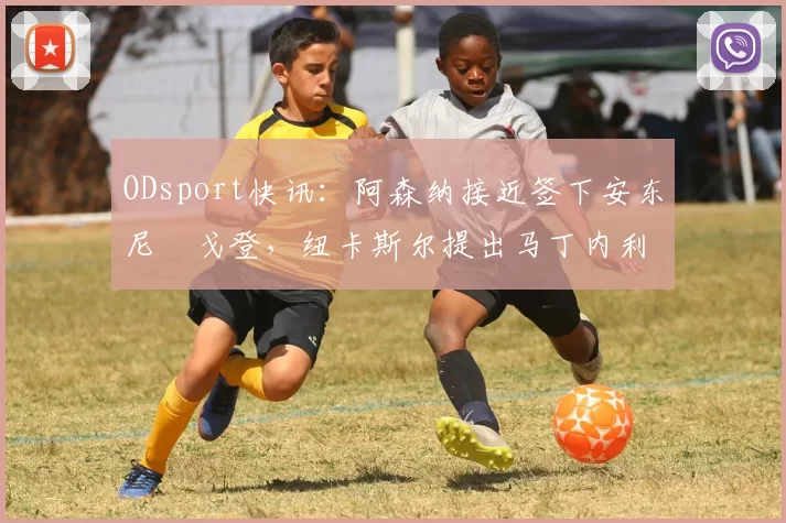 ODsport快讯：阿森纳接近签下安东尼・戈登，纽卡斯尔提出马丁内利交换条件_交易_球员_谈判