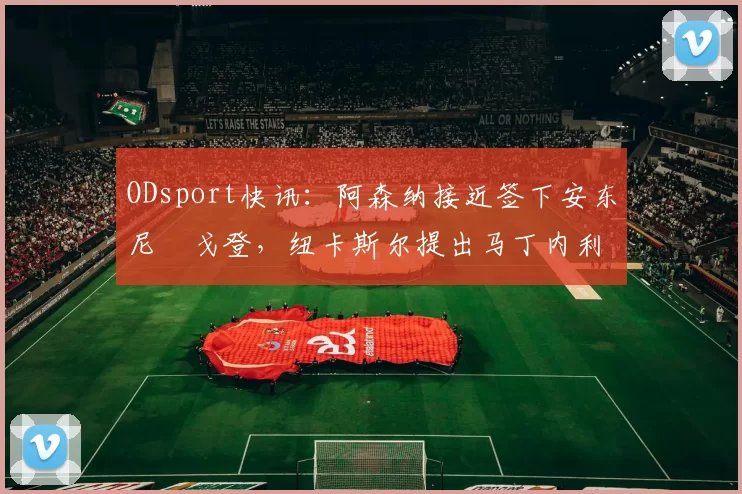 ODsport快讯:阿森纳接近签下安东尼・戈登,纽卡斯尔提出马丁内利交换条件_交易_球员_谈判