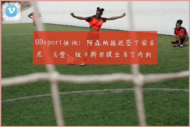 ODsport快讯:阿森纳接近签下安东尼・戈登,纽卡斯尔提出马丁内利交换条件_交易_球员_谈判
