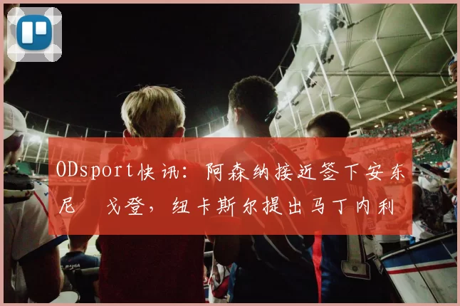 ODsport快讯：阿森纳接近签下安东尼・戈登，纽卡斯尔提出马丁内利交换条件_交易_球员_谈判