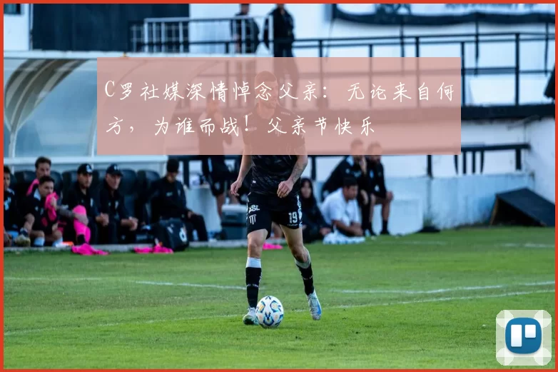 C罗社媒深情悼念父亲：无论来自何方，为谁而战！父亲节快乐️