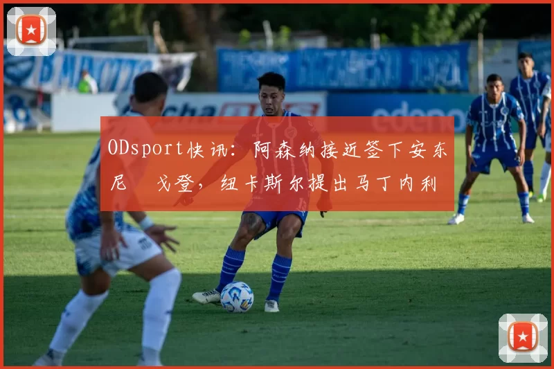 ODsport快讯：阿森纳接近签下安东尼・戈登，纽卡斯尔提出马丁内利交换条件_交易_球员_谈判