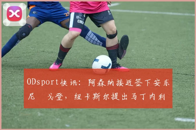 ODsport快讯：阿森纳接近签下安东尼・戈登，纽卡斯尔提出马丁内利交换条件_交易_球员_谈判