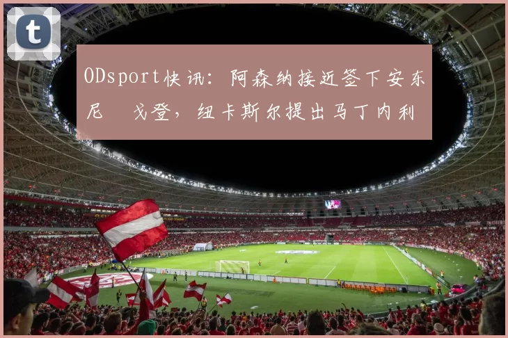 ODsport快讯：阿森纳接近签下安东尼・戈登，纽卡斯尔提出马丁内利交换条件_交易_球员_谈判