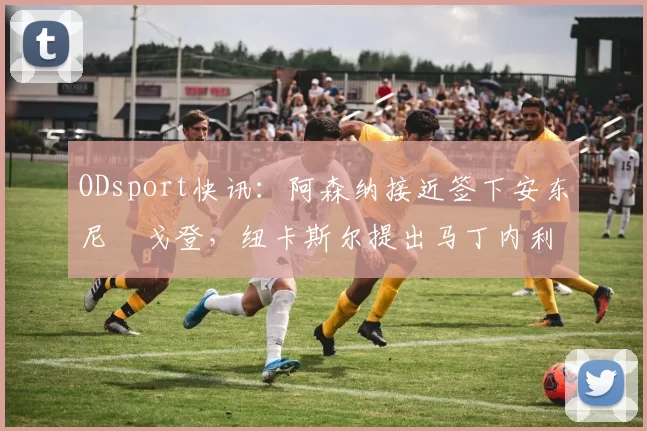 ODsport快讯:阿森纳接近签下安东尼・戈登,纽卡斯尔提出马丁内利交换条件_交易_球员_谈判
