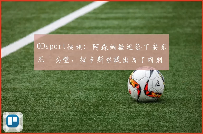 ODsport快讯：阿森纳接近签下安东尼・戈登，纽卡斯尔提出马丁内利交换条件_交易_球员_谈判