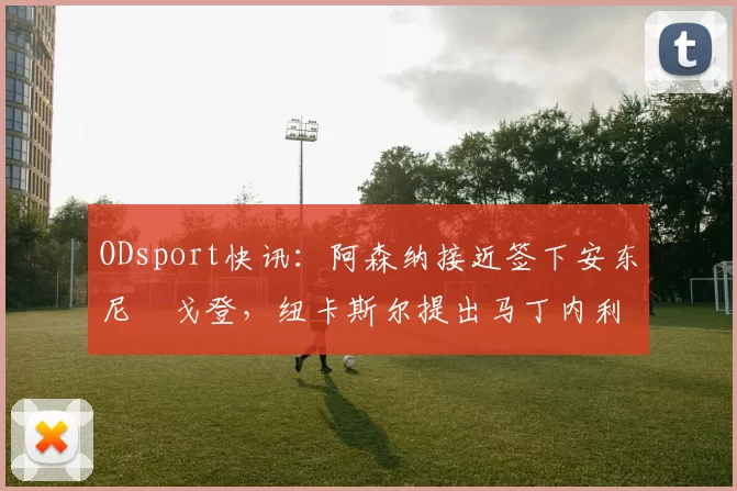 ODsport快讯：阿森纳接近签下安东尼・戈登，纽卡斯尔提出马丁内利交换条件_交易_球员_谈判