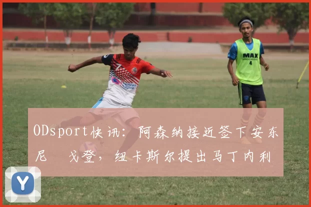 ODsport快讯:阿森纳接近签下安东尼・戈登,纽卡斯尔提出马丁内利交换条件_交易_球员_谈判