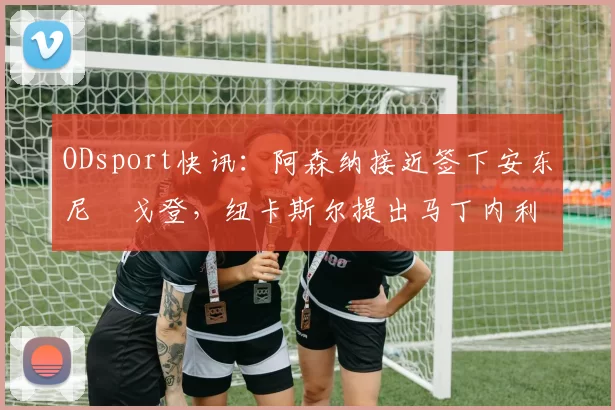 ODsport快讯：阿森纳接近签下安东尼・戈登，纽卡斯尔提出马丁内利交换条件_交易_球员_谈判