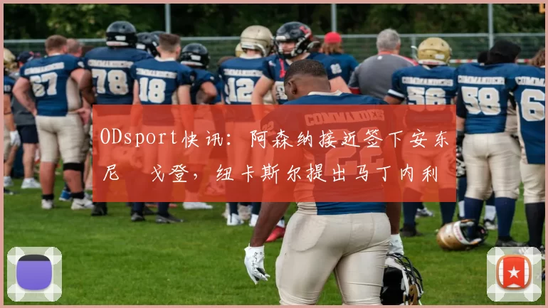 ODsport快讯：阿森纳接近签下安东尼・戈登，纽卡斯尔提出马丁内利交换条件_交易_球员_谈判