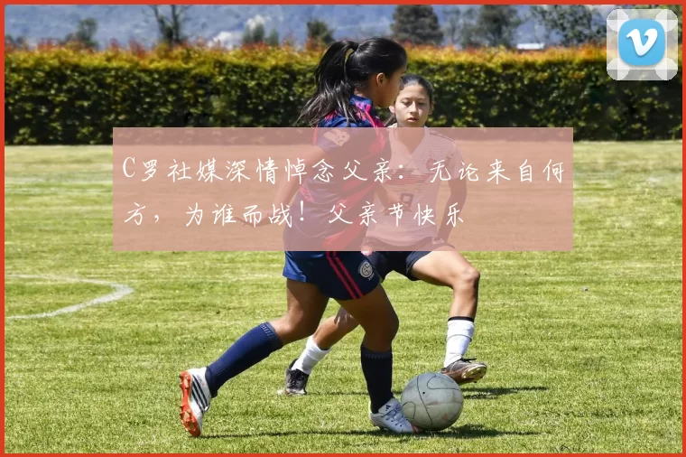 C罗社媒深情悼念父亲:无论来自何方,为谁而战!父亲节快乐️