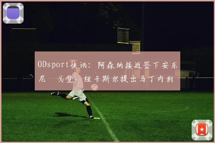 ODsport快讯：阿森纳接近签下安东尼・戈登，纽卡斯尔提出马丁内利交换条件_交易_球员_谈判