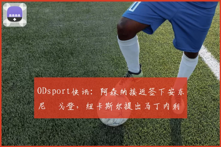 ODsport快讯：阿森纳接近签下安东尼・戈登，纽卡斯尔提出马丁内利交换条件_交易_球员_谈判