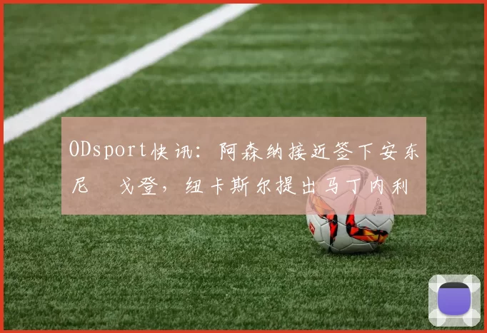 ODsport快讯：阿森纳接近签下安东尼・戈登，纽卡斯尔提出马丁内利交换条件_交易_球员_谈判