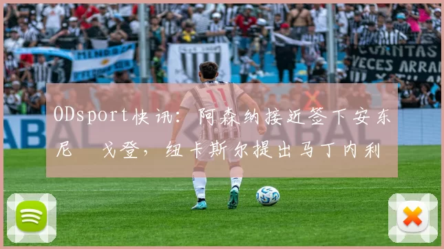ODsport快讯:阿森纳接近签下安东尼・戈登,纽卡斯尔提出马丁内利交换条件_交易_球员_谈判